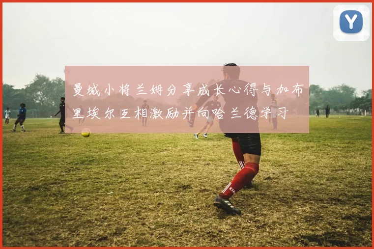 曼城小将兰姆分享成长心得与加布里埃尔互相激励并向哈兰德学习