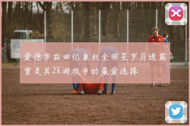 爱德华兹回忆康利全明星岁月透露曾是其2K游戏中的最爱选择