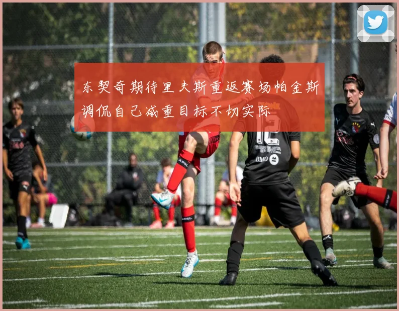 东契奇期待里夫斯重返赛场帕金斯调侃自己减重目标不切实际