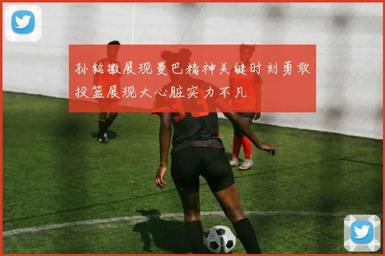 孙铭徽展现曼巴精神关键时刻勇敢投篮展现大心脏实力不凡