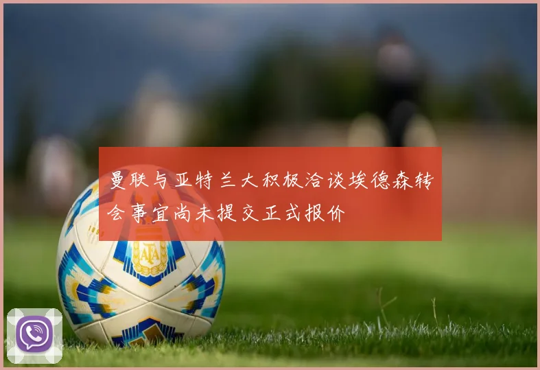 曼联与亚特兰大积极洽谈埃德森转会事宜尚未提交正式报价