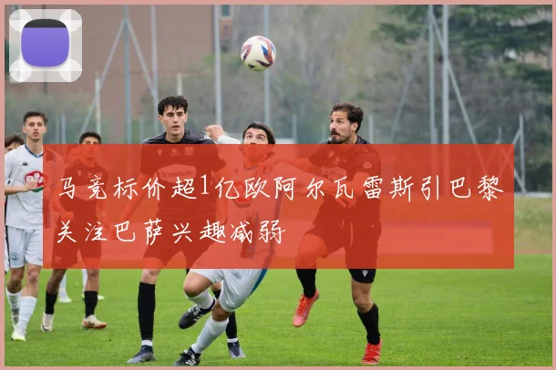 马竞标价超1亿欧阿尔瓦雷斯引巴黎关注巴萨兴趣减弱