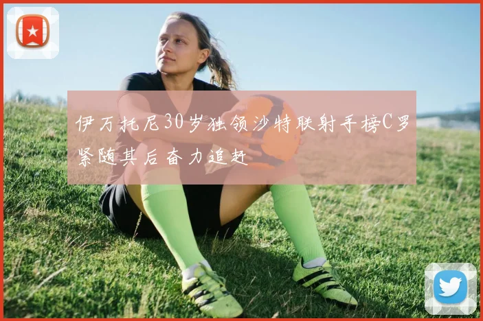 伊万托尼30岁独领沙特联射手榜C罗紧随其后奋力追赶