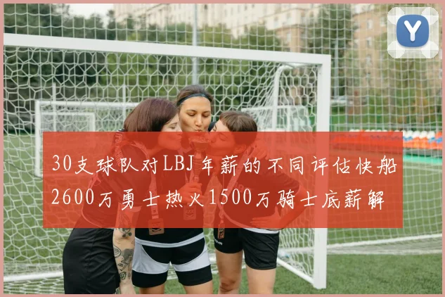30支球队对LBJ年薪的不同评估快船2600万勇士热火1500万骑士底薪解析
