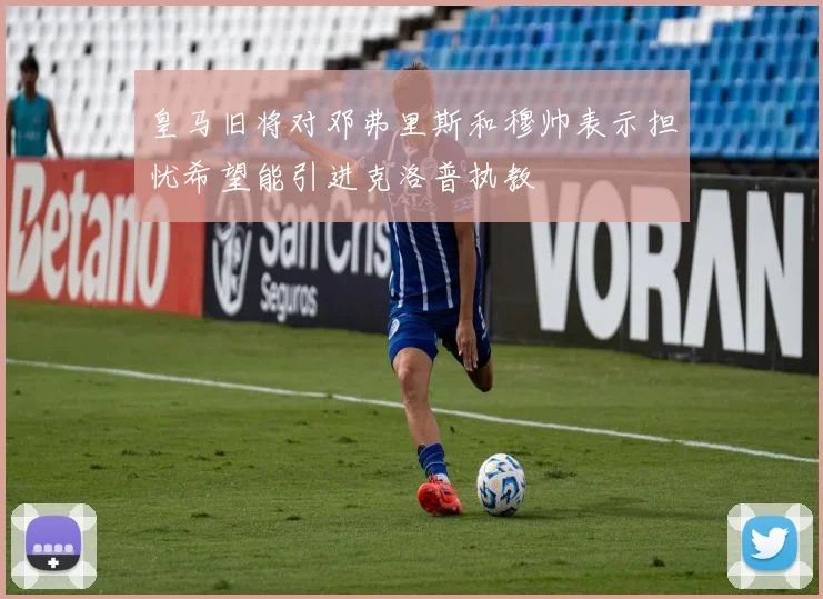 皇马旧将对邓弗里斯和穆帅表示担忧希望能引进克洛普执教