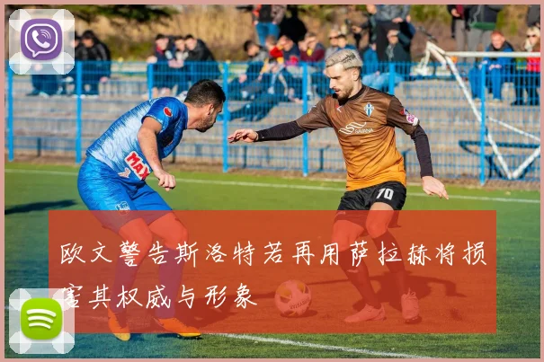 欧文警告斯洛特若再用萨拉赫将损害其权威与形象