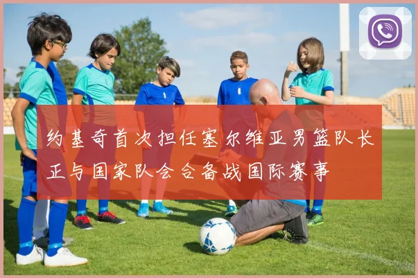 约基奇首次担任塞尔维亚男篮队长正与国家队会合备战国际赛事