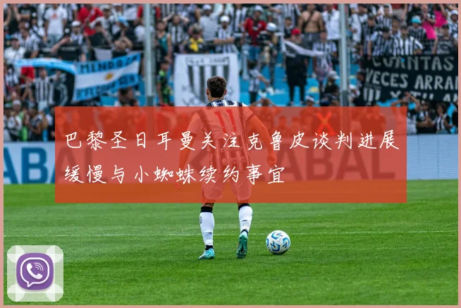 巴黎圣日耳曼关注克鲁皮谈判进展缓慢与小蜘蛛续约事宜