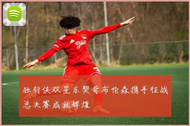 独行侠双星东契奇布伦森携手征战总决赛成就辉煌