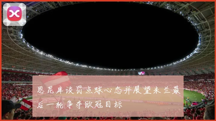 恩昆库谈罚点球心态并展望米兰最后一轮争夺欧冠目标